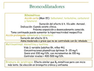 Broncodilatadores
Bromuro de ipratropio: Efecto similar que B2 miméticos pero con inicio
más lento. De elección en bronquitis crónica y enfisema
Metilxantinas: Aminofilina y teofilina
Vida ½ variable (adultos 8h, niños 4h).
Concentraciones plasmáticas óptimas: 5- 25 mg/l.
Dosis oral 200 mg/12h, con incrementos de 100 mg.
Controlar niveles > 400-500 mg/12h.
B2miméticos
Acción corta (Max 15’): Salbutamol, terbutalina, carbuterol
y fenoterol.
Duración del efecto 6 h. Vía adm: Aerosol.
Indicación: Cuando existe clínica.
Próxima exposición a desencadenante conocido.
Toma continuada puede aumentar la hiperreactividad inespecífica
Acción prolongada: salmeterol y formoterol.
Duración del efecto 12 h.
Asma moderada o grave que no se controlada con Gc inhalado.
 