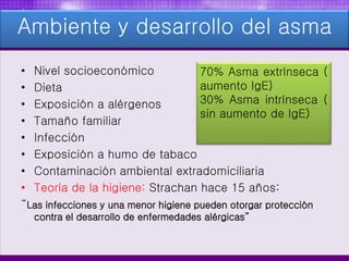 Ambiente y desarrollo del asma
• Nivel socioeconómico
• Dieta
• Exposición a alérgenos
• Tamaño familiar
• Infección
• Exposición a humo de tabaco
• Contaminación ambiental extradomiciliaria
• Teoría de la higiene: Strachan hace 15 años:
“Las infecciones y una menor higiene pueden otorgar protección
contra el desarrollo de enfermedades alérgicas”
70% Asma extrínseca (
aumento IgE)
30% Asma intrínseca (
sin aumento de IgE)
 