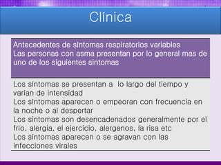 Clínica
Antecedentes de síntomas respiratorios variables
Las personas con asma presentan por lo general mas de
uno de los siguientes sintomas
Los síntomas se presentan a lo largo del tiempo y
varían de intensidad
Los síntomas aparecen o empeoran con frecuencia en
la noche o al despertar
Los sintomas son desencadenados generalmente por el
frío, alergia, el ejercicio, alergenos, la risa etc
Los síntomas aparecen o se agravan con las
infecciones virales
 
