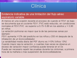 Evidencia indicativa de una limitación del flujo aéreo
espiratorio variable
Al menos en una ocasión durante el proceso dx cuando el FEV1 es bajo
se documenta que el cociente FEV1 /FVC está reducido, en condiciones
normales el FEV1/FVC es superior a 0.75-0.80 en los adultos y > 0.90
en niños
La variación pulmonar es mayor que la de las personas sanas por
ejemplo:
FEV1 aumenta >12% del predicho en los niños y 200 ml después de la
inhalación de un broncodilatador
La variabilidad media diaria del PEF diurno es >10% (niños 13%)
Cuando mayor sea la variación, o cuantas mas veces se observa un
exceso de variación mayor confianza puede tenerse en el Dx
Puede ser necesario repetir las pruebas durante los sintomas, a primera
hora de la mañana o tras suspensión de broncodilatadores
Clínica
 