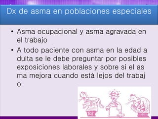 • Asma ocupacional y asma agravada en
el trabajo
• A todo paciente con asma en la edad a
dulta se le debe preguntar por posibles
exposiciones laborales y sobre si el as
ma mejora cuando está lejos del trabaj
o
Dx de asma en poblaciones especiales
 