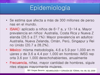 Epidemiología
• Se estima que afecta a más de 300 millones de perso
nas en el mundo.
• ISAAC: aplicado a niños de 6-7 a, y 13-14 a. Mayor
prevalencia en niños: Australia, Costa Rica y Nueva Z
elanda (26.5 a 27.1%); Mayor prevalencia en adultos:
Australia, Nueva Zelanda, Omán, Perú, Singapur y Rei
no Unido (20.7 a 28.2%).
• México: misma metodología, 4.6 a 5.9 por 1,000 en m
ujeres y de 3.6 a 4.4 por 1,000 en hombres; IMSS rep
orta 3.6 por 1,000 derechohabientes, anualmente
• Frecuencia, niñez, mayor cantidad de hombres, siguie
ntes etapas mayormente mujeres.
 