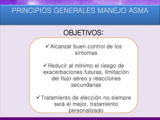 PRINCIPIOS GENERALES MANEJO ASMA
OBJETIVOS:
 Alcanzar buen control de los
síntomas
 Reducir al mínimo el riesgo de
exacerbaciones futuras, limitación
del flujo aéreo y reacciones
secundarias
 Tratamiento de elección no siempre
será el mejor, tratamiento
personalizado
 