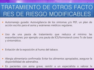 TRATAMIENTO DE OTROS FACTO
RES DE RIESGO MODIFICABLES
 Automanejo guiado: Autovigilancia de los síntomas y/o PEF, un plan de
acción escrito para el asma y exámenes médicos regulares.
 Uso de una pauta de tratamiento que reduzca al mínimo las
exacerbaciones: por ejemplo una pauta de ICS/formoterol como Tx de base
y sintomático.
 Evitación de la exposición al humo del tabaco.
 Alergia alimentaria confirmada: Evitar los alimentos apropiados, asegurar la
disponibilidad de adrenalina.
 En pacientes con asma grave, remitir a un especialista o valorar la
 