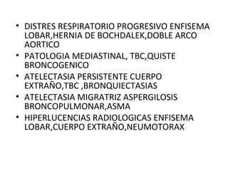 • DISTRES RESPIRATORIO PROGRESIVO ENFISEMA
LOBAR,HERNIA DE BOCHDALEK,DOBLE ARCO
AORTICO
• PATOLOGIA MEDIASTINAL, TBC,QUISTE
BRONCOGENICO
• ATELECTASIA PERSISTENTE CUERPO
EXTRAÑO,TBC ,BRONQUIECTASIAS
• ATELECTASIA MIGRATRIZ ASPERGILOSIS
BRONCOPULMONAR,ASMA
• HIPERLUCENCIAS RADIOLOGICAS ENFISEMA
LOBAR,CUERPO EXTRAÑO,NEUMOTORAX
 