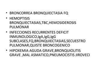 • BRONCORREA BRONQUIECTASIA FQ
• HEMOPTISIS
BRONQUIECTASIAS,TBC,HEMOSIDEROSIS
PULMONAR
• INFECCIONES RECURRENTES DEFICIT
INMUNOLOGICO,IgA,IgG,IgG
SUBCLASES,FQ,BRONQUIECTASIAS,SECUESTRO
PULMONAR,QUISTE BRONCOGENICO
• HIPOXEMIA AGUDA GRAVE,BRONQUIOLITIS
GRAVE ,MAL ASMATICO,PNEUMOCISTIS JIROVECI
 