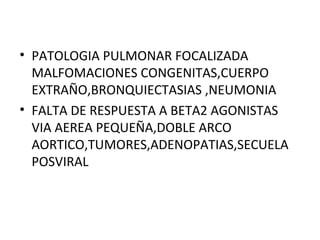 • PATOLOGIA PULMONAR FOCALIZADA
MALFOMACIONES CONGENITAS,CUERPO
EXTRAÑO,BRONQUIECTASIAS ,NEUMONIA
• FALTA DE RESPUESTA A BETA2 AGONISTAS
VIA AEREA PEQUEÑA,DOBLE ARCO
AORTICO,TUMORES,ADENOPATIAS,SECUELA
POSVIRAL
 