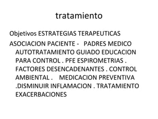 tratamiento
Objetivos ESTRATEGIAS TERAPEUTICAS
ASOCIACION PACIENTE - PADRES MEDICO
AUTOTRATAMIENTO GUIADO EDUCACION
PARA CONTROL . PFE ESPIROMETRIAS .
FACTORES DESENCADENANTES . CONTROL
AMBIENTAL . MEDICACION PREVENTIVA
.DISMINUIR INFLAMACION . TRATAMIENTO
EXACERBACIONES
 