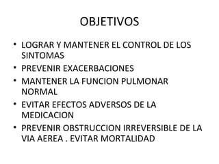 OBJETIVOS
• LOGRAR Y MANTENER EL CONTROL DE LOS
SINTOMAS
• PREVENIR EXACERBACIONES
• MANTENER LA FUNCION PULMONAR
NORMAL
• EVITAR EFECTOS ADVERSOS DE LA
MEDICACION
• PREVENIR OBSTRUCCION IRREVERSIBLE DE LA
VIA AEREA . EVITAR MORTALIDAD
 