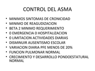 CONTROL DEL ASMA
• MINIMOS SINTOMAS DE CRONICIDAD
• MINIMO DE REAGUDIZACION
• BETA 2 MINIMO REQUERIMIENTO
• 0 EMERGENCIA 0 HOSPITALIZACION
• 0 LIMITACION ACTIVIDADES DIARIAS
• DISMINUIR AUSENTISMO ESCOLAR
• VARIACION DIARIA PFE MENOS DE 20%
• FUNCION PULMONAR NORMAL
• CRECIMIENTO Y DESARROLLO PONDOESTATURAL
NORMAL
 
