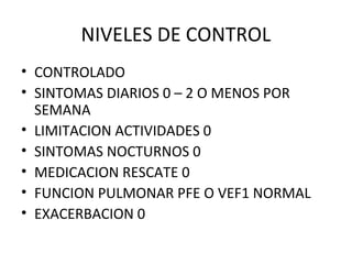 NIVELES DE CONTROL
• CONTROLADO
• SINTOMAS DIARIOS 0 – 2 O MENOS POR
SEMANA
• LIMITACION ACTIVIDADES 0
• SINTOMAS NOCTURNOS 0
• MEDICACION RESCATE 0
• FUNCION PULMONAR PFE O VEF1 NORMAL
• EXACERBACION 0
 