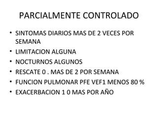 PARCIALMENTE CONTROLADO
• SINTOMAS DIARIOS MAS DE 2 VECES POR
SEMANA
• LIMITACION ALGUNA
• NOCTURNOS ALGUNOS
• RESCATE 0 . MAS DE 2 POR SEMANA
• FUNCION PULMONAR PFE VEF1 MENOS 80 %
• EXACERBACION 1 0 MAS POR AÑO
 