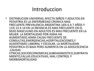 Introduccion
• DISTRIBUCION UNIVERSAL AFECTA NIÑOS Y ADULTOS.EN
PEDIATRIA ES LA ENFERMEDAD CRONICA MAS
FRECUENTE.PREVALENCIA ARGENTINA 16% 6 A 7 AÑOS Y
11% 13 A 14 EN LA INFANCIA ES MAS FRECUENTE EN EL
SEXO MASCULINO.EN ADULTOS ES MAS FRECUENTE EN LA
MUJER. LA MORTALIDAD POR ASMA HA
AUMENTADO.ASMA CAUSA FRECUENTE DE
CONSULTAS,EMERGENCIAS,HOSPITALIZACIONES,Y
AUSENTISMO LABORAL Y ESCOLAR. LA MORTALIDAN
PEDIATRICA ES BAJA PERO AUMENTA EN LA ADOLESCENCIA
.CAUSAS
ETNICAS,SOCIOECONOMICAS,SUBDIAGNOSTICO,SUBTRATA
MIENTO,FALLAS EDUCATIVAS, MAL CONTROL Y
MORBIMORTALIDAD
 