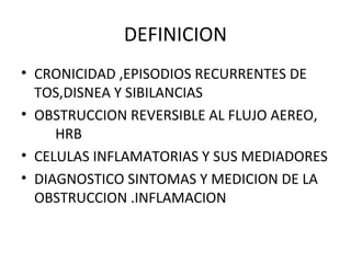 DEFINICION
• CRONICIDAD ,EPISODIOS RECURRENTES DE
TOS,DISNEA Y SIBILANCIAS
• OBSTRUCCION REVERSIBLE AL FLUJO AEREO,
HRB
• CELULAS INFLAMATORIAS Y SUS MEDIADORES
• DIAGNOSTICO SINTOMAS Y MEDICION DE LA
OBSTRUCCION .INFLAMACION
 