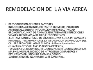 REMODELACION DE L A VIA AEREA
• PREDISPOSICION GENETICA FACTORES.
INDUCTORES:ALERGENOS,IRRITANTES QUIMICOS ,POLUCION
AMBIENTAL,GENERAN INFLAMACION,HIPERREACTIVIDAD
BRONQUIAL,CLINICA DE ASMA.DESENCADENANTES INFECCIONES
VIRALES,ALERGENOS,AIRE FRIO,EJERCICIO FISICO
,CONTAMINANTES,HUMO DE CIGARRILLO,VIA AEREA INFLAMADA E
HIPERREACTIVA,AUMENTO DE LA INFLAMACION DISMINUCION DEL
CALIBRE BRONQUIAL ASMA CLINICA .:inflamacion cronica
eosinofilica TOS SIBILANCIAS DISNEA OPRESION
TORACICA.VSR,RINOVIRUS,INFLUENZA,PARAINFLUENZA,MYCOPLAS
MA PNEUMONIAE,DIOXIDO DE NITROGENO DE BRASEROS Y
ESTUFAS,COMBUSTION DE BIOMASA,OZONO
,AZUFRE,CONTAMINANTES DEL AIRE AMBIENTAL
 