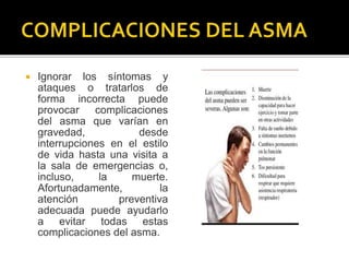  Ignorar los síntomas y
ataques o tratarlos de
forma incorrecta puede
provocar complicaciones
del asma que varían en
gravedad, desde
interrupciones en el estilo
de vida hasta una visita a
la sala de emergencias o,
incluso, la muerte.
Afortunadamente, la
atención preventiva
adecuada puede ayudarlo
a evitar todas estas
complicaciones del asma.
 