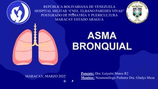 ASMA
BRONQUIAL
REPÚBLICA BOLIVARIANA DE VENEZUELA
HOSPITAL MILITAR “CNEL. ELBANO PAREDES VIVAS”
POSTGRADO DE PEDIATRÍA Y PUERICULTURA
MARACAY ESTADO ARAGUA
Ponente: Dra. Luiyetsi Matos R2
Monitor: Neumonólogo Pediatra Dra. Gladys Meza
MARACAY, MARZO 2022
 