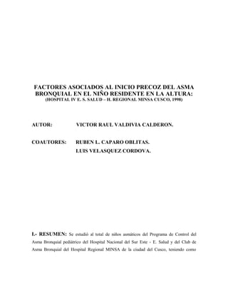 FACTORES ASOCIADOS AL INICIO PRECOZ DEL ASMA
 BRONQUIAL EN EL NIÑO RESIDENTE EN LA ALTURA:
       (HOSPITAL IV E. S. SALUD – H. REGIONAL MINSA CUSCO, 1998)




AUTOR:                VICTOR RAUL VALDIVIA CALDERON.


COAUTORES:            RUBEN L. CAPARO OBLITAS.
                      LUIS VELASQUEZ CORDOVA.




I.- RESUMEN: Se estudió al total de niños asmáticos del Programa de Control del
Asma Bronquial pediátrico del Hospital Nacional del Sur Este - E. Salud y del Club de
Asma Bronquial del Hospital Regional MINSA de la ciudad del Cusco, teniendo como
 