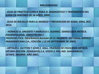 07/04/2016 JMGM - CEMAIN - GOMARTZ
BIBLIOGRAFIAS
- GUIA DE PRACTICA CLINICA PARA EL DIAGNOSTICO Y TRATAMIENTO DEL
ASMA EN MAYORES DE 18 AÑOS, 2009.
- GUIA DE BOLSILLO PARA EL MANEJO Y PREVENCION DE ASMA, GINA, REV.
2014.
- HORACIO A. ARGENTE Y MARCELO E. ALVAREZ. SEMIOLOGÍA MÉDICA.
FISIOPATOLOGÍA, SEMIOTÉCNIA Y
PROPEDÉUTICA. ENSEÑANZA BASADA EN EL PACIENTE. EDITORIAL MÉDICA
PANAMERICANA S.A.; EDICIÓN: 1 (2 DE SEPTIEMBRE DE 2005).
- ARTHUR C. GUYTON Y JOHN E. HALL. TRATADO DE FISIOLOGÍA MÉDICA.
DÉCIMA EDICIÓN. EDIGRAFOS,S.A. VOLTA 2. POL.IND. SAN MARCOS,
GETAFE, MADRID. AÑO 2001.
 