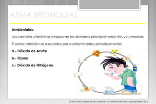 ASMA BRONQUIAL
Ambientales:
Los cambios climáticos empeoran los síntomas principalmente frio y humedad.
El asma también se exacerba por contaminantes principalmente:
a.- Dióxido de Azufre
b.- Ozono
c.- Dióxido de Nitrógeno.
ESTRATEGIA GLOBAL PARA EL MANEJO Y LA PREVENCION DEL ASMA REVISION 2012
 