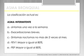 ASMA BRONQUIAL
La clasificación actual es:
ASMA INTERMITENTE
a.- sintomas una vez a la semana.
b.- Exacerbaciones breves.
c.- Sintomas nocturnos no mas de 2 veces al mes.
d.- FEV1 Mayor o igual al 80%.
e.- PEF Mayor o igual al 80%.
ESTRATEGIA GLOBAL PARA EL MANEJO Y LA PREVENCION DEL ASMA REVISION 2012
 
