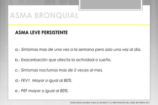 ASMA BRONQUIAL
ASMA LEVE PERSISTENTE
a.- Sintomas mas de una vez a la semana pero solo una vez al dia.
b.- Exacerbación que afecta la actividad o sueño.
c.- Sintomas nocturnos mas de 2 veces al mes.
d.- FEV1 Mayor o igual al 80%.
e.- PEF mayor o igual al 80%.
ESTRATEGIA GLOBAL PARA EL MANEJO Y LA PREVENCION DEL ASMA REVISION 2012
 