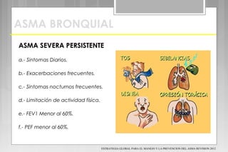ASMA BRONQUIAL
ASMA SEVERA PERSISTENTE
a.- Sintomas Diarios.
b.- Exacerbaciones frecuentes.
c.- Sintomas nocturnos frecuentes.
d.- Limitación de actividad física.
e.- FEV1 Menor al 60%.
f.- PEF menor al 60%.
ESTRATEGIA GLOBAL PARA EL MANEJO Y LA PREVENCION DEL ASMA REVISION 2012
 