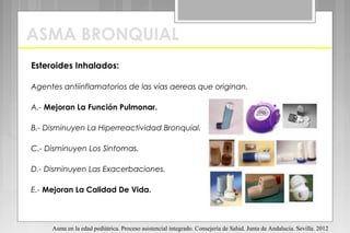ASMA BRONQUIAL
Esteroides Inhalados:
Agentes antiinflamatorios de las vías aereas que originan.
A.- Mejoran La Función Pulmonar.
B.- Disminuyen La Hiperreactividad Bronquial.
C.- Disminuyen Los Sintomas.
D.- Disminuyen Las Exacerbaciones.
E.- Mejoran La Calidad De Vida.
Asma en la edad pediátrica. Proceso asistencial integrado. Consejería de Salud. Junta de Andalucía. Sevilla. 2012
 