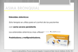 ASMA BRONQUIAL
Esteroides sistemicos:
Esta terapia se utiliza para el control de los pacientes
con asma severa persistente.
Los esteroides sistemicos mas utilizados son: Prednisona,
Prednisolona y metilprednisolona.
Asma en la edad pediátrica. Proceso asistencial integrado. Consejería de Salud. Junta de Andalucía. Sevilla. 2012
 