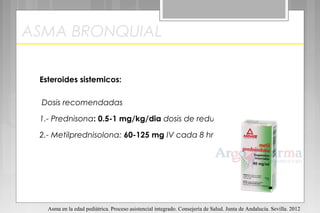 ASMA BRONQUIAL
Esteroides sistemicos:
Dosis recomendadas
1.- Prednisona: 0.5-1 mg/kg/dia dosis de reducción.
2.- Metilprednisolona: 60-125 mg IV cada 8 hrs.
Asma en la edad pediátrica. Proceso asistencial integrado. Consejería de Salud. Junta de Andalucía. Sevilla. 2012
 