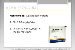 ASMA BRONQUIAL
Metilxantinas: Dosis recomendada
1.- Oral: 3-5 mg/kg/ dia
2.- Infusión: 5 mg/kg/dosis IV
0.6-0.9 mg/kg/hr
Asma en la edad pediátrica. Proceso asistencial integrado. Consejería de Salud. Junta de Andalucía. Sevilla. 2012
 