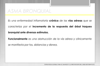 ASMA BRONQUIAL
Es una enfermedad inflamatoria crónica de las vías aéreas que se
caracteriza por el incremento de la respuesta del árbol traqueo
bronquial ante diversos estímulos.
Funcionalmente es una obstrucción de la vía aérea y clínicamente
se manifiesta por tos, sibilancias y disnea.
ESTRATEGIA GLOBAL PARA EL MANEJO Y LA PREVENCION DEL ASMA REVISION 2012
 
