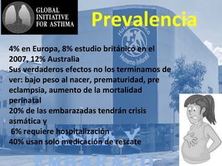 AsmA y
Prevalencia
4% en Europa, 8% estudio británico en el
2007, 12% Australia
Sus verdaderos efectos no los terminamos de
ver: bajo peso al nacer, prematuridad, pre
eclampsia, aumento de la mortalidad
perinatal
20% de las embarazadas tendrán crisis
asmática y
6% requiere hospitalización
40% usan solo medicación de rescate
 