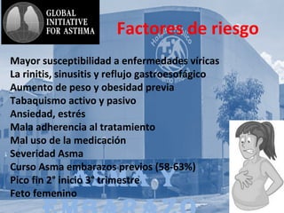 AsmA y
Factores de riesgo
Mayor susceptibilidad a enfermedades víricas
La rinitis, sinusitis y reflujo gastroesofágico
Aumento de peso y obesidad previa
Tabaquismo activo y pasivo
Ansiedad, estrés
Mala adherencia al tratamiento
Mal uso de la medicación
Severidad Asma
Curso Asma embarazos previos (58-63%)
Pico fin 2° inicio 3° trimestre
Feto femenino
 