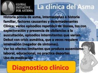 AsmA y
La clínica del Asma
Historia previa de asma, internaciones e historiaHistoria previa de asma, internaciones e historia
familiar, factores causantes y desencadenantesfamiliar, factores causantes y desencadenantes
Clínica: varios episodios repetidos de disnea, tos conClínica: varios episodios repetidos de disnea, tos con
expectoración y presencia de sibilancias a laexpectoración y presencia de sibilancias a la
auscultación, episodios intermitentes que varían.auscultación, episodios intermitentes que varían.
Debut con crisis asmática, que a veces requiereDebut con crisis asmática, que a veces requiere
internación (negador de síntomas).internación (negador de síntomas).
Ver los efectos limitantes que produce ausentismoVer los efectos limitantes que produce ausentismo
laboral, educacional, no practica deporteslaboral, educacional, no practica deportes
Uso de medicaciónUso de medicación
Diagnostico clínico
 