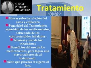 AsmA y
Tratamiento
Educar sobre la relación del
asma y embarazo
Seguridad del Tratamiento:
seguridad de los medicamentos,
sobre todo de los
corticosteroides inhalados.
Técnicas y uso de los
inhaladores
Beneficios del uso de los
medicamentos, para lograr una
mayor adherencia al
tratamiento.
Daño que provoca el cigarro al
feto.
 