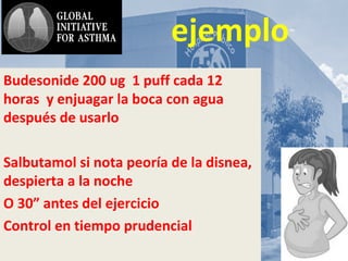 AsmA y
ejemplo
Budesonide 200 ug 1 puff cada 12
horas y enjuagar la boca con agua
después de usarlo
Salbutamol si nota peoría de la disnea,
despierta a la noche
O 30” antes del ejercicio
Control en tiempo prudencial
 