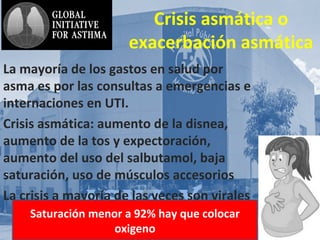 AsmA y
Crisis asmática o
exacerbación asmática
La mayoría de los gastos en salud por
asma es por las consultas a emergencias e
internaciones en UTI.
Crisis asmática: aumento de la disnea,
aumento de la tos y expectoración,
aumento del uso del salbutamol, baja
saturación, uso de músculos accesorios
La crisis a mayoría de las veces son virales
Saturación menor a 92% hay que colocar
oxigeno
 