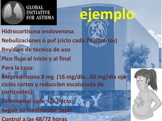 AsmA y
ejemplo
Hidrocortisona endovenosa
Nebulizaciones o puf (ciclo cada 20 minutos)
Revisión de técnica de uso
Pico flujo al inicio y al final
Para la casa:
Meprednisona 8 mg (16 mg/dia…40 mg/dia ojo
ciclos cortos y reduccion escalonada de
corticoides)
Salbutamol cada 4/6 horas
Seguir su medicación basal
 