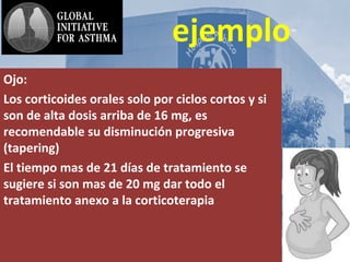 AsmA y
ejemplo
Ojo:
Los corticoides orales solo por ciclos cortos y si
son de alta dosis arriba de 16 mg, es
recomendable su disminución progresiva
(tapering)
El tiempo mas de 21 días de tratamiento se
sugiere si son mas de 20 mg dar todo el
tratamiento anexo a la corticoterapia
 