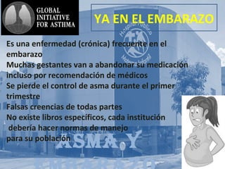 AsmA y
YA EN EL EMBARAZO
Es una enfermedad (crónica) frecuente en el
embarazo
Muchas gestantes van a abandonar su medicación
incluso por recomendación de médicos
Se pierde el control de asma durante el primer
trimestre
Falsas creencias de todas partes
No existe libros específicos, cada institución
debería hacer normas de manejo
para su población
 