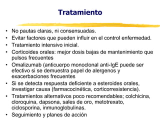 Tratamiento
•
•
•
•
•
•

•
•

No pautas claras, ni consensuadas.
Evitar factores que pueden influir en el control enfermedad.
Tratamiento intensivo inicial.
Corticoides orales: mejor dosis bajas de mantenimiento que
pulsos frecuentes
Omalizumab (anticuerpo monoclonal anti-IgE puede ser
efectivo si se demuestra papel de alergenos y
exacerbaciones frecuentes
Si se detecta respuesta deficiente a esteroides orales,
investigar causa (farmacocinética, corticorresistencia).
Tratamientos alternativos poco recomendables; colchicina,
cloroquina, dapsona, sales de oro, metotrexato,
ciclosporina, inmunoglobulinas.
Seguimiento y planes de acción

 