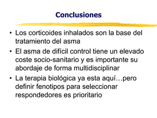 Conclusiones
• Los corticoides inhalados son la base del
tratamiento del asma
• El asma de difícil control tiene un elevado
coste socio-sanitario y es importante su
abordaje de forma multidisciplinar
• La  terapia  biológica  ya  esta  aquí…pero  
definir fenotipos para seleccionar
respondedores es prioritario

 