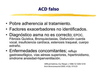 ACD falso
• Pobre adherencia al tratamiento.
• Factores exacerbadores no identificados.
• Diagnóstico asma no es correcto; EPOC,

Fibrosis Quística, Bronquiectasias, Disfunción cuerda
vocal, insuficiencia cardíaca, estenosis traqueal, cuerpo
extraño.

• Enfermedades concomitantes; reflujo

gastroesofágico, vías aéreas superiores, hipertiroidismo,
síndrome ansiedad-hiperventilación.
Difficult Asthma, Eur Respir J 1998;12:1209-1218
Arch Bronconeumol 2005; 41(9): 513-23

 