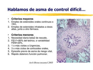 Hablamos  de  asma  de  control  difícil…
• Criterios mayores
1. Empleo de esteroides orales continuos o
>6m,
2. Empleo de esteroides inhalados a dosis
altas, junto a otro fármaco.

• Criterios menores
1. Necesidad diaria beta2 de rescate,
2. FEV1<80% del teórico, o variabilidad
FEM>20%,
3. 1 o más visitas a Urgencias,
4. 3 o más ciclos de corticoides orales,
5. Episodio previo de asma de riesgo vital,
6. Rápido deterioro función pulmonar.

Arch Bronconeumol 2005

 