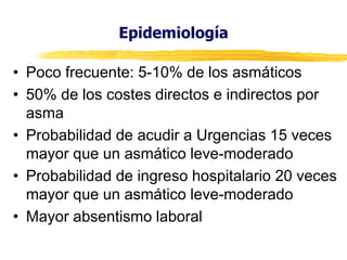 Epidemiología
• Poco frecuente: 5-10% de los asmáticos
• 50% de los costes directos e indirectos por
asma
• Probabilidad de acudir a Urgencias 15 veces
mayor que un asmático leve-moderado
• Probabilidad de ingreso hospitalario 20 veces
mayor que un asmático leve-moderado
• Mayor absentismo laboral

 