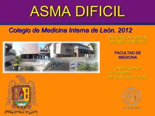 ASMA DIFICIL
Colegio de Medicina Interna de León. 2012
                                 DR. CARLOS ADRIÁN
                                 JIMÉNEZ GONZÁLEZ

                                   FACULTAD DE
                                     MEDICINA

                                    UNIVERSIDAD
                                 AUTÓNOMA
                                 DE SAN LUÍS POTOSÍ




                                            C. Jiménez
 