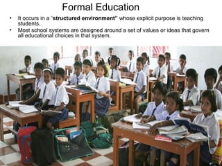 Formal Education
• It occurs in a “structured environment” whose explicit purpose is teaching
students.
• Most school systems are designed around a set of values or ideas that govern
all educational choices in that system.