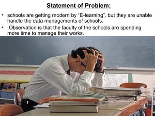 Statement of Problem:
• schools are getting modern by “E-learning”, but they are unable
handle the data managements of schools.
• Observation is that the faculty of the schools are spending
more time to manage their works.