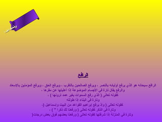 ‫ى‬
‫ن لا‬
‫سحل‬
‫ا‬
‫ام‬
‫ءس أ‬

‫الرافع‬
‫الرافع سبحانه هو الذي يرفع أوليائه بالنصر ، ويرفع الصالحين بالتقرب ، ويرفع الحق ، ويرفع المؤمنين بالسعاد‬
‫والرفع يقال تارة في الجسام الموضوعة إذا أعليتها عن مقرها ،‬
‫كقوله تعالى ) الذي رفع السموات بغير عمد ترونها ( ،‬
‫وتارة في البناء إذا طولته‬
‫كقوله تعالى ) وإذ يرفع إبراهيم القواعد من البيت وإسماعيل )،‬
‫وتارة في الذكر كقوله تعالى ) ورفعنا لك ذكرا  ( ،‬
‫وتارة في المنزلة إذا شرفتها كقوله تعالى ) ورفعنا بعضهم فوق بعض درجات)‬

 